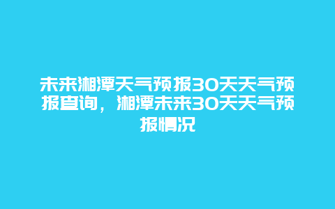 未来湘潭天气预报30天天气预报查询，湘潭未来30天天气预报情况