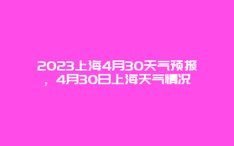2023上海4月30天气预报，4月30日上海天气情况