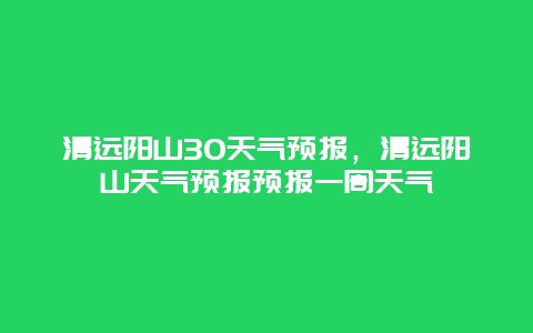 清远阳山30天气预报，清远阳山天气预报预报一周天气