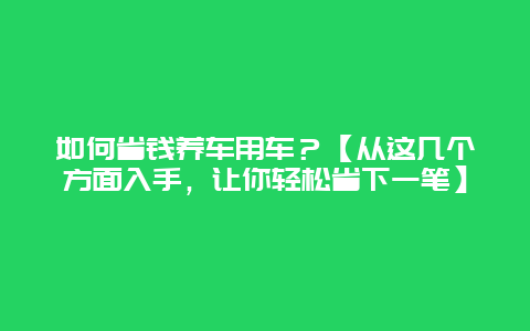 如何省钱养车用车？【从这几个方面入手，让你轻松省下一笔】