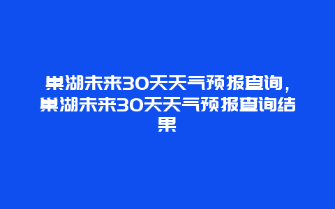 巢湖未来30天天气预报查询，巢湖未来30天天气预报查询结果