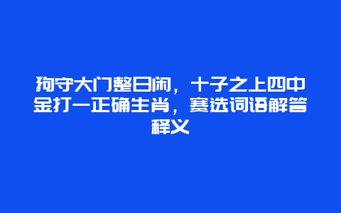 狗守大门整日闲，十子之上四中金打一正确生肖，赛选词语解答释义
