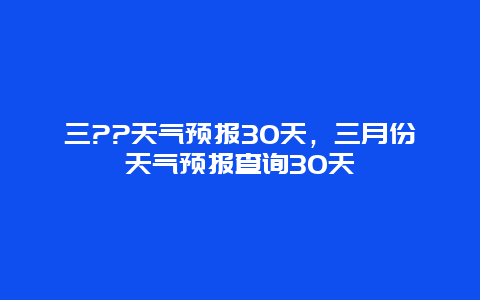 三??天气预报30天，三月份天气预报查询30天