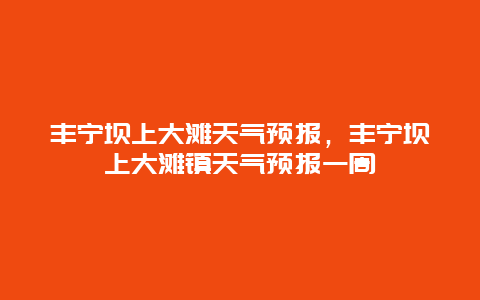 丰宁坝上大滩天气预报，丰宁坝上大滩镇天气预报一周