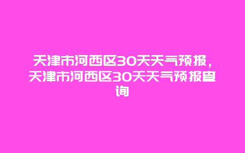 天津市河西区30天天气预报，天津市河西区30天天气预报查询