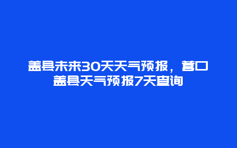 盖县未来30天天气预报，营口盖县天气预报7天查询