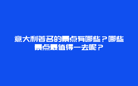 意大利著名的景点有哪些？哪些景点最值得一去呢？