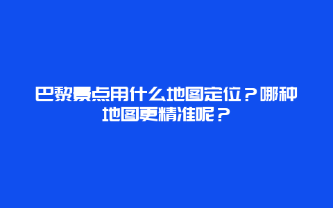 巴黎景点用什么地图定位？哪种地图更精准呢？
