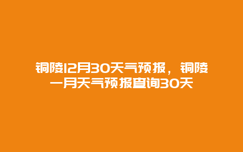 铜陵12月30天气预报，铜陵一月天气预报查询30天
