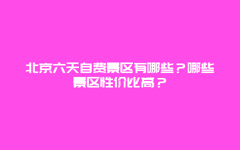 北京六天自费景区有哪些？哪些景区性价比高？