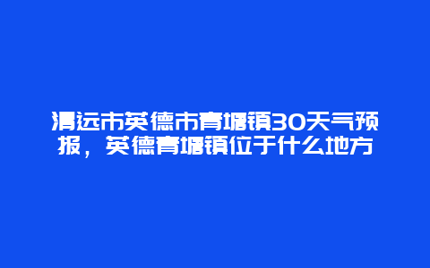 清远市英德市青塘镇30天气预报，英德青塘镇位于什么地方