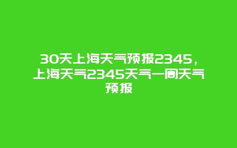 30天上海天气预报2345，上海天气2345天气一周天气预报
