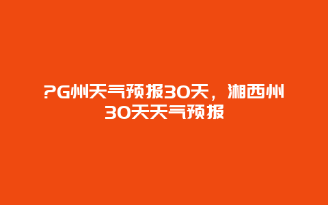 ?G州天气预报30天，湘西州30天天气预报