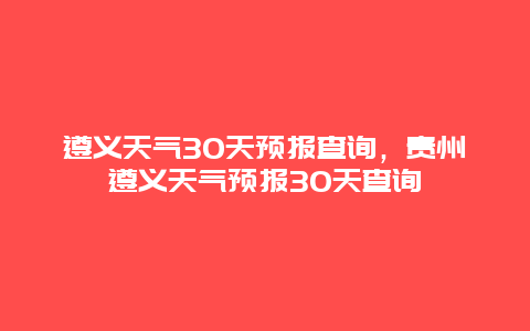 遵义天气30天预报查询，贵州遵义天气预报30天查询