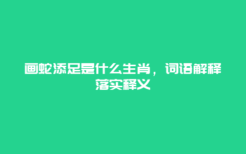 画蛇添足是什么生肖，词语解释落实释义