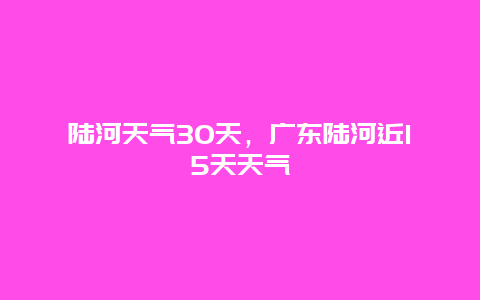 陆河天气30天，广东陆河近15天天气