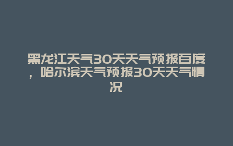 黑龙江天气30天天气预报百度，哈尔滨天气预报30天天气情况