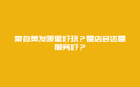 蒙自美发哪里好玩？是店多还是服务好？