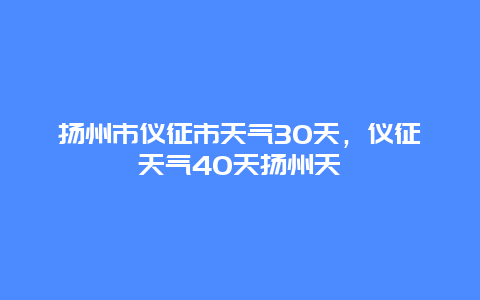扬州市仪征市天气30天，仪征天气40天扬州天