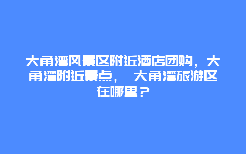 大角湾风景区附近酒店团购，大角湾附近景点， 大角湾旅游区在哪里？