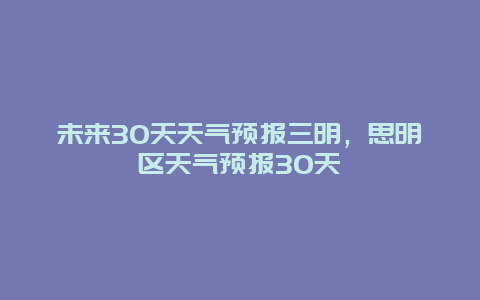 未来30天天气预报三明，思明区天气预报30天