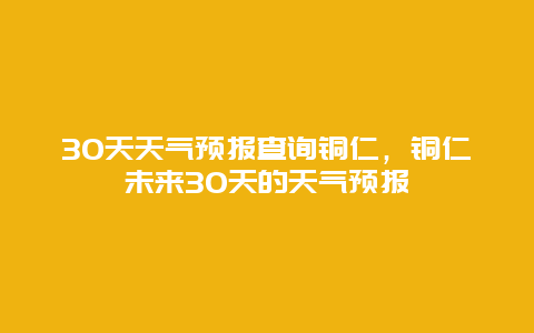 30天天气预报查询铜仁，铜仁未来30天的天气预报