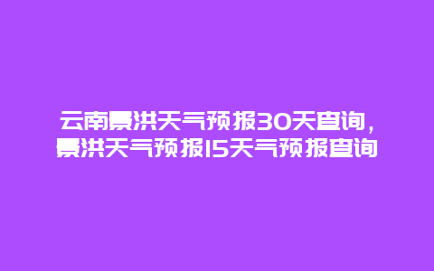 云南景洪天气预报30天查询，景洪天气预报15天气预报查询
