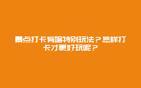 景点打卡有啥特别玩法？怎样打卡才更好玩呢？