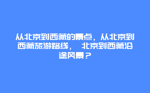 从北京到西藏的景点，从北京到西藏旅游路线， 北京到西藏沿途风景？