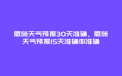 恩施天气预报30天准确，恩施天气预报15天准确率准确