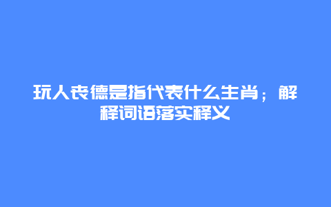 玩人丧德是指代表什么生肖；解释词语落实释义