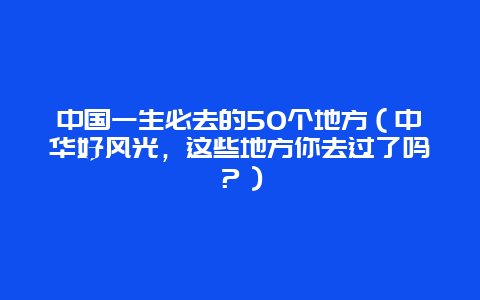 中国一生必去的50个地方（中华好风光，这些地方你去过了吗？）