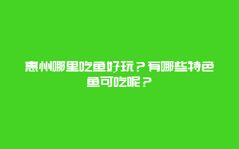 惠州哪里吃鱼好玩？有哪些特色鱼可吃呢？