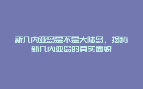 新几内亚岛是不是大陆岛，揭秘新几内亚岛的真实面貌