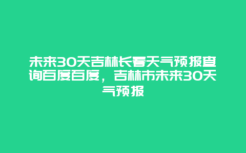 未来30天吉林长春天气预报查询百度百度，吉林市未来30天气预报