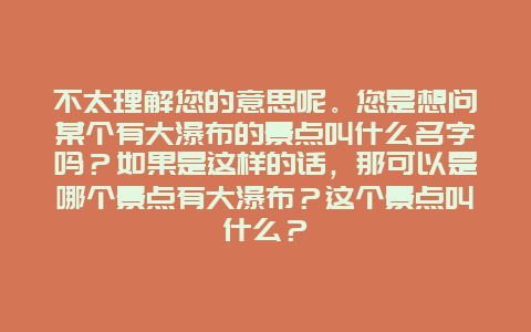 不太理解您的意思呢。您是想问某个有大瀑布的景点叫什么名字吗？如果是这样的话，那可以是哪个景点有大瀑布？这个景点叫什么？
