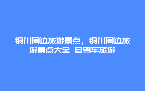 铜川周边旅游景点，铜川周边旅游景点大全 自驾车旅游