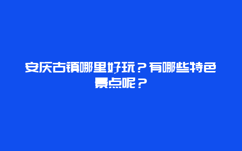 安庆古镇哪里好玩？有哪些特色景点呢？