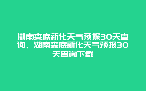 湖南娄底新化天气预报30天查询，湖南娄底新化天气预报30天查询下载