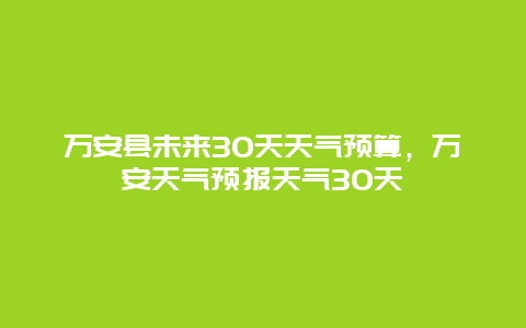 万安县未来30天天气预算，万安天气预报天气30天