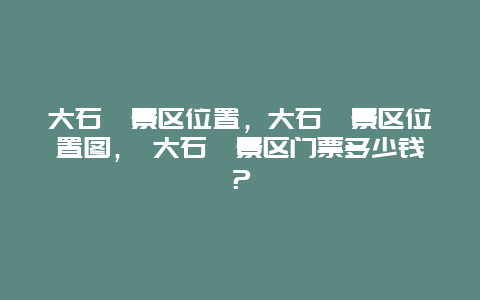 大石峪景区位置，大石峪景区位置图， 大石峪景区门票多少钱？