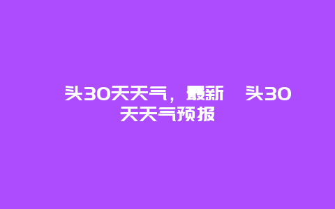 汕头30天天气，最新汕头30天天气预报