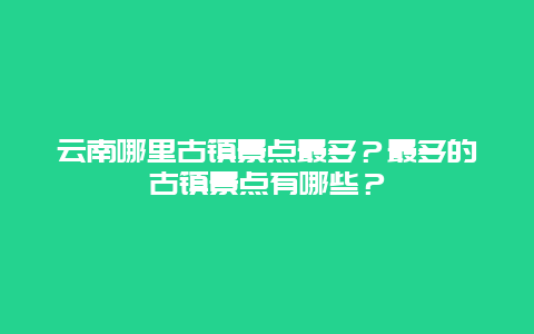 云南哪里古镇景点最多？最多的古镇景点有哪些？