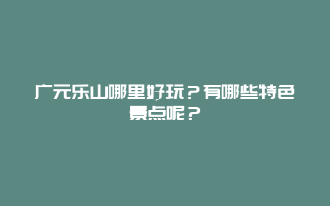 广元乐山哪里好玩？有哪些特色景点呢？