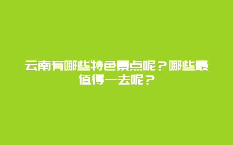 云南有哪些特色景点呢？哪些最值得一去呢？