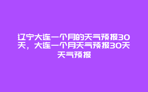 辽宁大连一个月的天气预报30天，大连一个月天气预报30天天气预报