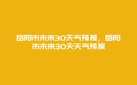 岳阳市未来30天气预报，岳阳市未来30天天气预报