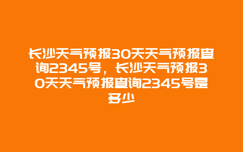 长沙天气预报30天天气预报查询2345号，长沙天气预报30天天气预报查询2345号是多少