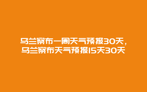 乌兰察布一周天气预报30天，乌兰察布天气预报15天30天