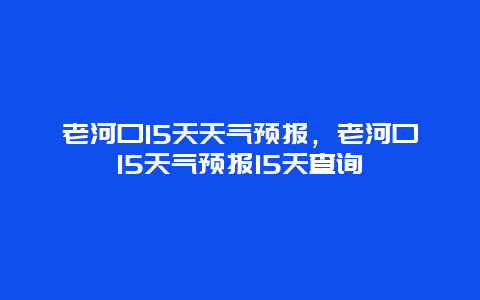 老河口15天天气预报，老河口15天气预报15天查询